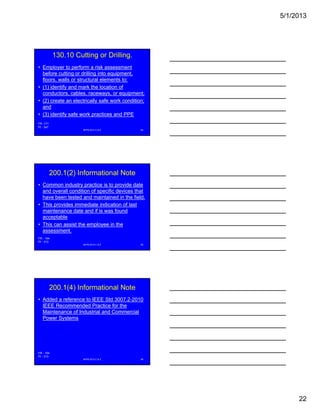 5/1/2013
22
130.10 Cutting or Drilling.
• Employer to perform a risk assessment
before cutting or drilling into equipment,
floors, walls or structural elements to:
• (1) identify and mark the location of
conductors cables raceways or equipment;conductors, cables, raceways, or equipment;
• (2) create an electrically safe work condition;
and
• (3) identify safe work practices and PPE
NFPA 2013 C & E 64
FR -171
PI - 347
200.1(2) Informational Note
• Common industry practice is to provide date
and overall condition of specific devices that
have been tested and maintained in the field.
• This provides immediate indication of lastp
maintenance date and if is was found
acceptable
• This can assist the employee in the
assessment.
NFPA 2013 C & E 65
FR - 154
PI - 313
200.1(4) Informational Note
• Added a reference to IEEE Std 3007.2-2010
IEEE Recommended Practice for the
Maintenance of Industrial and Commercial
Power Systems
NFPA 2013 C & E 66
FR - 154
PI - 313
 