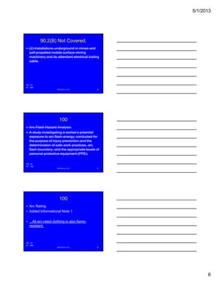 5/1/2013
6
90.2(B) Not Covered.
• (2) Installations underground in mines and
self-propelled mobile surface mining
machinery and its attendant electrical trailing
cable.
NFPA 2013 C & E 16
FR -14
PI - 369
100
• Arc Flash Hazard Analysis.
• A study investigating a worker’s potential
exposure to arc flash energy, conducted for
the purpose of injury prevention and thep p j y p
determination of safe work practices, arc
flash boundary, and the appropriate levels of
personal protective equipment (PPE).
NFPA 2013 C & E 17
FR -15
PI - 140
100
• Arc Rating.
• Added Informational Note 1
• All arc rated clothing is also flame• ...All arc-rated clothing is also flame-
resistant.
NFPA 2013 C & E 18
FR -16
PI - 454
 