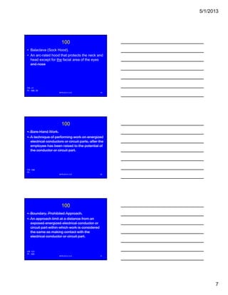 5/1/2013
7
100
• Balaclava (Sock Hood).
• An arc-rated hood that protects the neck and
head except for the facial area of the eyes
and nose
NFPA 2013 C & E 19
FR -17
PI - 488, 59
100
• Bare-Hand Work.
• A technique of performing work on energized
electrical conductors or circuit parts, after the
employee has been raised to the potential ofp y p
the conductor or circuit part.
NFPA 2013 C & E 20
FR -168
PI -
100
• Boundary, Prohibited Approach.
• An approach limit at a distance from an
exposed energized electrical conductor or
circuit part within which work is consideredp
the same as making contact with the
electrical conductor or circuit part.
NFPA 2013 C & E 21
FR -121
PI - 420
 