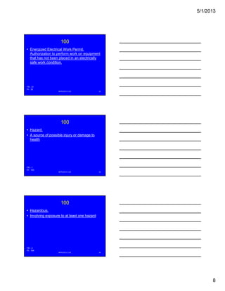5/1/2013
8
100
• Energized Electrical Work Permit.
Authorization to perform work on equipment
that has not been placed in an electrically
safe work condition.
NFPA 2013 C & E 22
FR - 21
PI - 35
100
• Hazard.
• A source of possible injury or damage to
health
NFPA 2013 C & E 23
FR - 1
PI - 143
100
• Hazardous.
• Involving exposure to at least one hazard
NFPA 2013 C & E 24
FR - 2
PI - 144
 