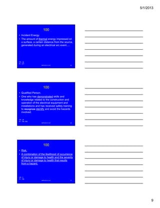 5/1/2013
9
100
• Incident Energy.
• The amount of thermal energy impressed on
a surface, a certain distance from the source,
generated during an electrical arc event.....g g
NFPA 2013 C & E 25
FR - 22
PI - 377
100
• Qualified Person.
• One who has demonstrated skills and
knowledge related to the construction and
operation of the electrical equipment andp q p
installations and has received safety training
to recognize identify and avoid the hazards
involved.
NFPA 2013 C & E 26
FR - 24
PI - 154, 339
100
• Risk.
• A combination of the likelihood of occurrence
of injury or damage to health and the severity
of injury or damage to health that resultsj y g
from a hazard.
NFPA 2013 C & E 27
FR - 3
PI - 155
 