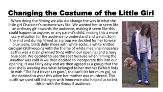 Changing the Costume of the Little Girl
When doing the filming we also did change the way in what the
little girl Character’s costume was like. We wanted her to seem like
an ordinary girl towards the audience, making it seem like this
could happen to anyone, or any parent’s child, making this a more
scary situation for the audience to understand and watch. So in
the end and during filmed as a group we decided for her to wear
blue jeans, black dolly shoes with white socks, a white knitted
cardigan (Still keeping with the theme of white meaning innocence
as this was a main planned thing within our opening) and a navy
blue coat. We decided to use the coat because when filming the
weather was cold in we then decided to incorporate this into our
opening. It was fairly easy and we then agreed as a group that the
coat she is wearing was what belonged to her mother (Which links
in with “The Past Never Let goes”, she can’t let her mum go), so
she decided to wear this when her mother was murdered. This
outfit we used still linking in with innocence also helped us to link
this in with the Group E audience.
 