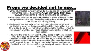 Props we decided not to use…
• When planning for our opening we did also decide on the props that
we wanted to use, these were a flower, knife and a teddy bear.
However when it came to filming these had to be changed…
• We decided to keep with the teddy bear as this was our main prop to
help portray the little Girl’s character, and we were able to get one to
use for the present day filming.
• We also still used the knife, as this was the male silhouette's main prop
as this is the main murder weapon that he killed the mother and the
little girl in the past events that we see through the flashbacks. So this
was a main prop that was needed for him and enable us to tell the
story with it.
• However the prop that we didn’t end up using the flowers that she
would use to go to her mother’s grave with. We didn’t have this
because we didn’t have one to use on the day of filming and as we
changed the script the flower wasn’t needed to be used and we didn’t
want to spend to much filming at her mother’s grave to enable more
flashback scenes for the audience to mainly understand the whole
opening.
 