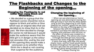 The Flashbacks and Changes to the
Beginning of the opening…
Changing the Flashbacks to red
rather then using Black and
White/Blue…
• We decided as a group that the
flashback scenes should be red as
oppose to black and white or blue
which was an original idea that we
decided on to show that its in the
past. We then decided to change
the scenes to red because it would
make the audience aware that the
little girl is in danger as the colour
red connotes this, and by the end
of the opening they would make a
conclusion as to whether they
think she is dead or not creating
that suspense for the audience.
Changing the beginning of
the Opening…
• When we was planning our horror
opening we was planning on having the
little girl sing or hum the Itsy Bitsy Spider
song at the very beginning as she heads
towards her mother’s grave but we then
decided on the day of filming against this
because like with the dialogue, we
wanted to just keep the opening scenes a
mystery and unknown until the end, so
the effect of silence was created as a
mysterious effect. The silence also made
it though the little girl was mourning
because her body language helped make
it seem that way, with how she would
slowly move, and her head would mostly
be down throughout the opening, like she
still can’t get over her past events as well
as being a ghost being unable to rest as
“he” is always chasing her.
 