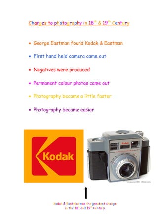 Changes to photography in 18th
& 19th
Century
• George Eastman found Kodak & Eastman
• hey
• First hand held camera came out
• hey
• Negatives were produced
• hey
• Permanent colour photos came out
• hey
• Photography became a little faster
• ghg
• Photography became easier
Kodak & Eastman was the greatest change
in the 18th
and 19th
Century
 