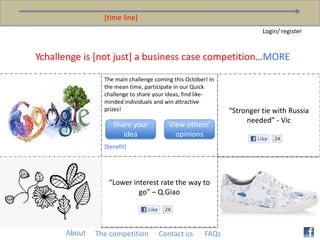 [time line] Login/ register Ychallenge is [not just] a business case competition…MORE The main challenge coming this October! In the mean time, participate in our Quick challenge to share your ideas, find like-minded individuals and win attractive prizes! [benefit] “Stronger tie with Russia needed” - Vic Share your idea View others’ opinions “Lower interest rate the way to go” – Q.Giao About The competition Contact us FAQs 