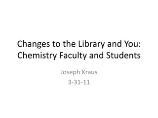 Changes to the Library and You: 
Chemistry Faculty and Students
           Joseph Kraus
              3‐31‐11
 