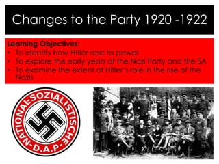 Learning Objectives:
• To identify how Hitler rose to power
• To explore the early years of the Nazi Party and the SA
• To examine the extent of Hitler’s role in the rise of the
Nazis
Changes to the Party 1920 -1922
 