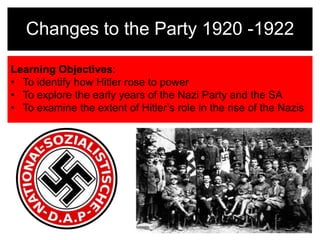 Changes to the Party 1920 -1922 
Learning Objectives: 
• To identify how Hitler rose to power 
• To explore the early years of the Nazi Party and the SA 
• To examine the extent of Hitler’s role in the rise of the Nazis 
 