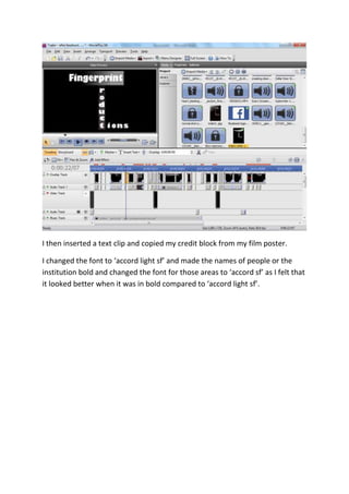 I then inserted a text clip and copied my credit block from my film poster.
I changed the font to ‘accord light sf’ and made the names of people or the
institution bold and changed the font for those areas to ‘accord sf’ as I felt that
it looked better when it was in bold compared to ‘accord light sf’.
 