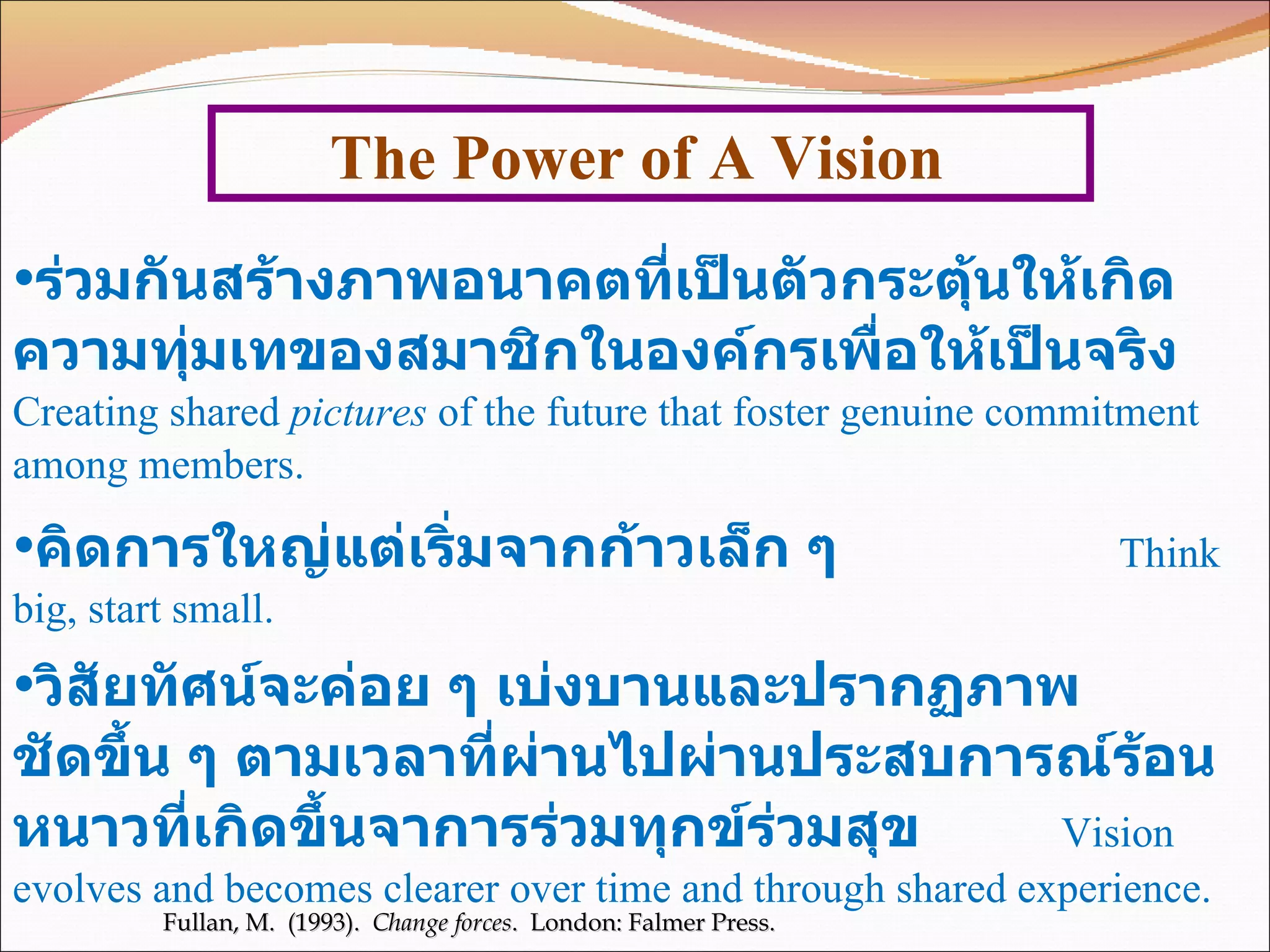 The Power of A Vision  Fullan, M.  (1993).  Change forces .  London: Falmer Press. ร่วมกันสร้างภาพอนาคตที่เป็นตัวกระตุ้นให้เกิดความทุ่มเทของสมาชิกในองค์กรเพื่อให้เป็นจริง   Creating shared  pictures  of the future that foster genuine commitment among members. คิดการใหญ่แต่เริ่มจากก้าวเล็ก ๆ   Think big, start small. วิสัยทัศน์จะค่อย ๆ เบ่งบานและปรากฏภาพ  ชัดขึ้น ๆ ตามเวลาที่ผ่านไปผ่านประสบการณ์ร้อนหนาวที่เกิดขึ้นจาการร่วมทุกข์ร่วมสุข   Vision evolves and becomes clearer over time and through shared experience. 