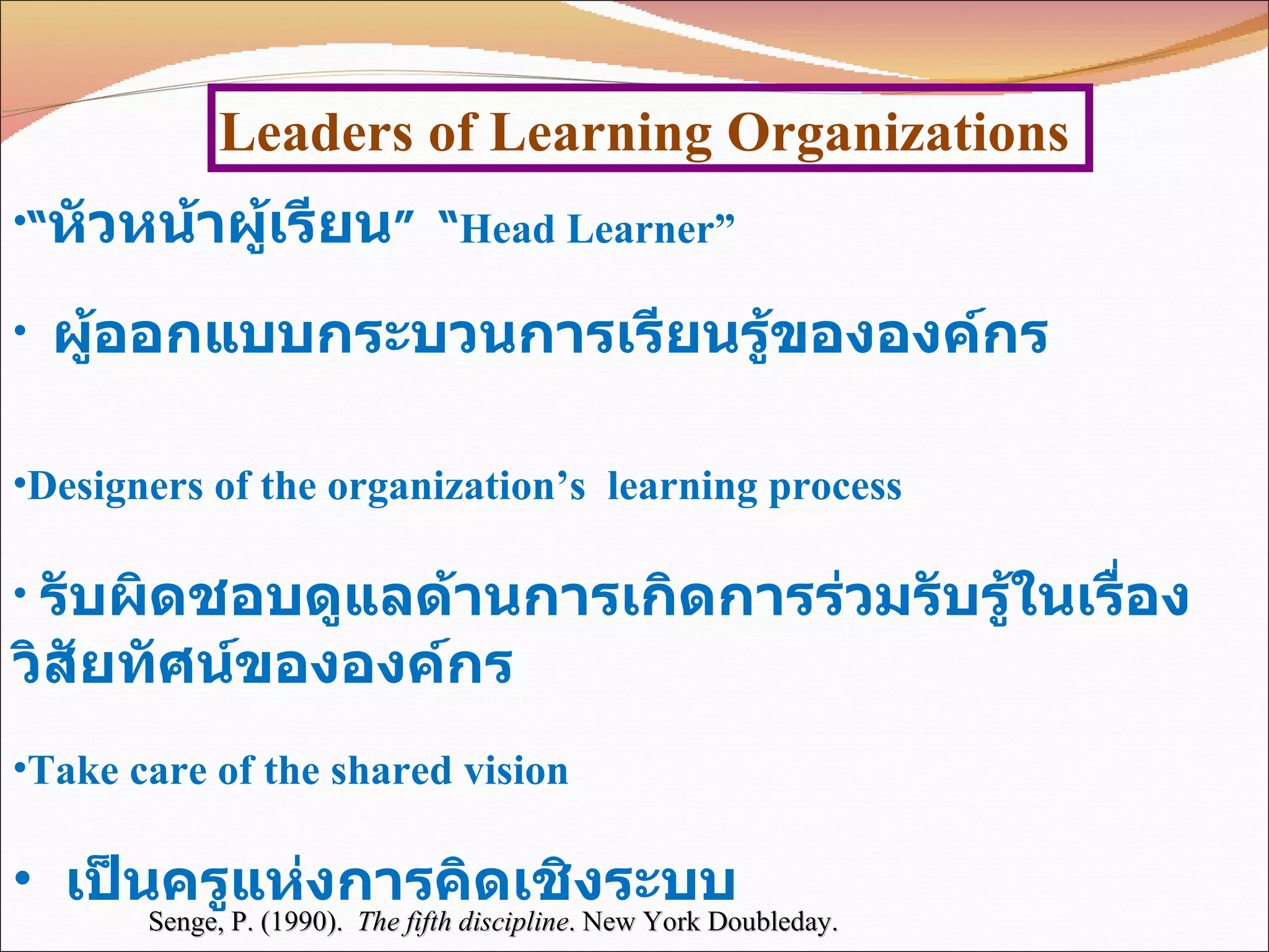 Leaders of Learning Organizations Senge, P. (1990).  The fifth discipline . New York Doubleday.  “ หัวหน้าผู้เรียน ”  “ Head Learner” ผู้ออกแบบกระบวนการเรียนรู้ขององค์กร  Designers of the organization’s  learning process รับผิดชอบดูแลด้านการเกิดการร่วมรับรู้ในเรื่องวิสัยทัศน์ขององค์กร  Take care of the shared vision เป็นครูแห่งการคิดเชิงระบบ  Teachers of systems thinking 