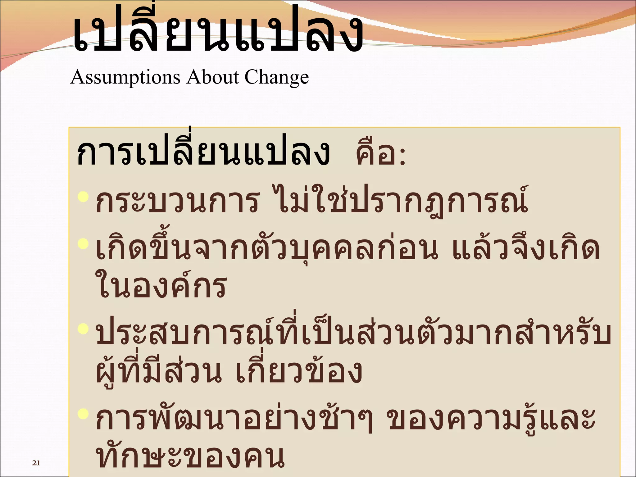 สมมุติฐานเกี่ยวกับการเปลี่ยนแปลง Assumptions About Change การเปลี่ยนแปลง   คือ : กระบวนการ   ไม่ใช่ปรากฎการณ์ เกิดขึ้นจากตัวบุคคลก่อน   แล้วจึงเกิดในองค์กร ประสบการณ์ที่เป็นส่วนตัวมากสำหรับผู้ที่มีส่วน   เกี่ยวข้อง การพัฒนาอย่างช้าๆ   ของความรู้และทักษะของคน 