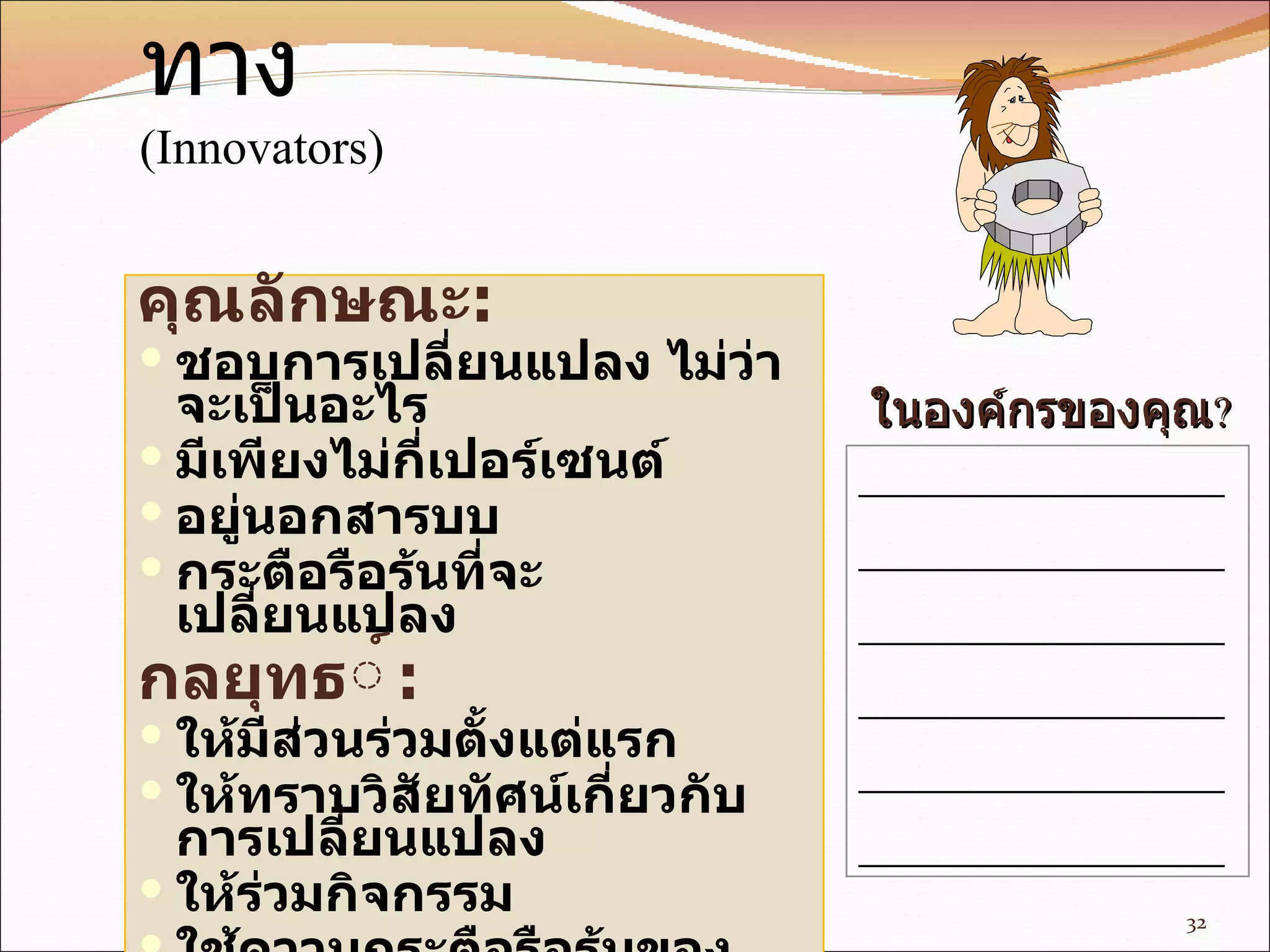 ผู้บุกเบิก  -  ผู้ถางทาง ( Innovators) คุณลักษณะ : ชอบการเปลี่ยนแปลง ไม่ว่าจะเป็นอะไร มีเพียงไม่กี่ เปอร์เซนต์ อยู่นอกสารบบ กระตือรือร้นที่ จะ เปลี่ยนแปลง กล ยุทธ ์ : ให้มีส่วนร่วมตั้งแต่แรก ให้ทราบวิสัยทัศน์เกี่ยวกับการเปลี่ยนแปลง ให้ร่วมกิจกรรม ใช้ความกระตือรือร้นของเขาให้เป็นประโยชน์ พูดคุยกับเขา __________________ __________________ __________________ __________________ __________________ __________________ ใน องค์กร ของคุณ ? 