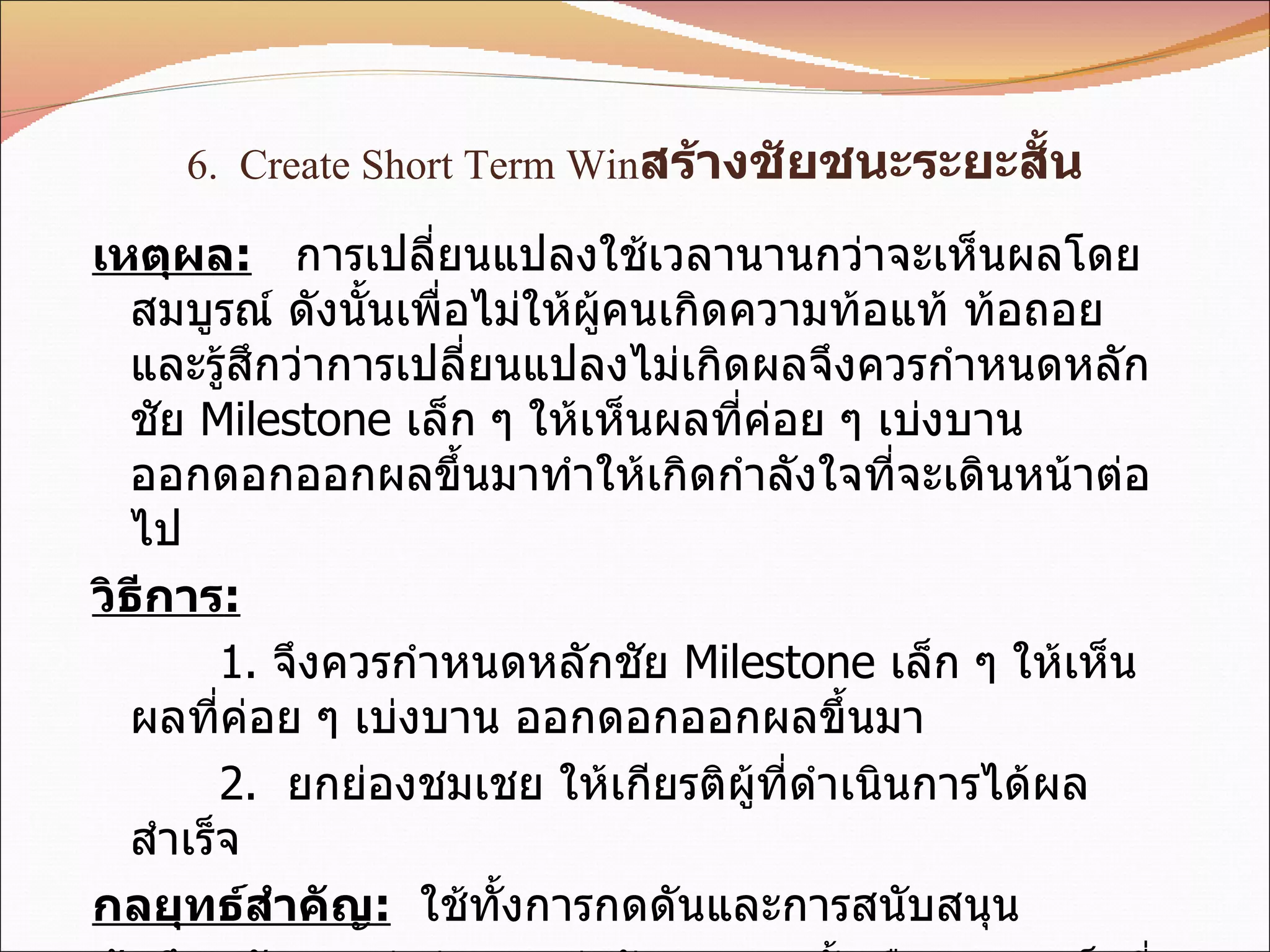 6.  Create Short Term Win สร้างชัยชนะระยะสั้น เหตุผล :   การเปลี่ยนแปลงใช้เวลานานกว่าจะเห็นผลโดยสมบูรณ์ ดังนั้นเพื่อไม่ให้ผู้คนเกิดความท้อแท้ ท้อถอย  และรู้สึกว่าการเปลี่ยนแปลงไม่เกิดผลจึงควรกำหนดหลักชัย  Milestone  เล็ก ๆ ให้เห็นผลที่ค่อย ๆ เบ่งบาน ออกดอกออกผลขึ้นมาทำให้เกิดกำลังใจที่จะเดินหน้าต่อไป วิธีการ : 1.  จึงควรกำหนดหลักชัย  Milestone  เล็ก ๆ ให้เห็นผลที่ค่อย ๆ เบ่งบาน ออกดอกออกผลขึ้นมา 2.  ยกย่องชมเชย ให้เกียรติผู้ที่ดำเนินการได้ผลสำเร็จ กลยุทธ์สำคัญ :   ใช้ทั้งการกดดันและการสนับสนุน ข้อพึงระวัง :   อย่าด่วนหลงว่าชัยชนะระยะสั้น คือความสำเร็จที่ยิ่งใหญ่ เพราะยังไปไม่ถึงจุดหมายปลายทาง  จะทำให้เข้าใจผิดและเกิดความประมาท หลงระเริง จนลืมตัวไม่ให้ความสำคัญ ละเลย ลดความพยายาม มุ่งมั่น ทุ่มเทอย่างต่อเนื่อง 