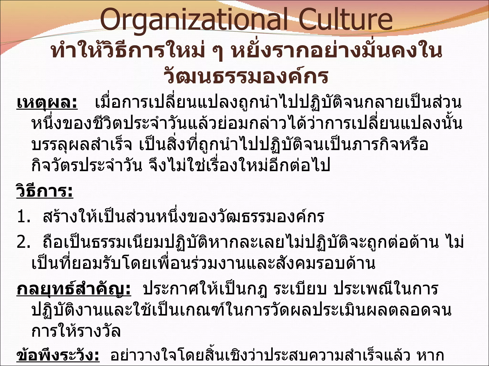 8.  Anchor New Change As Organizational Culture ทำให้วิธีการใหม่ ๆ หยั่งรากอย่างมั่นคงในวัฒนธรรมองค์กร เหตุผล :   เมื่อการเปลี่ยนแปลงถูกนำไปปฏิบัติจนกลายเป็นส่วนหนึ่งของชีวิตประจำวันแล้วย่อมกล่าวได้ว่าการเปลี่ยนแปลงนั้นบรรลุผลสำเร็จ เป็นสิ่งที่ถูกนำไปปฏิบัติจนเป็นภารกิจหรือกิจวัตรประจำวัน จึงไม่ใช่เรื่องใหม่อีกต่อไป วิธีการ : 1.  สร้างให้เป็นส่วนหนึ่งของวัฒธรรมองค์กร 2.  ถือเป็นธรรมเนียมปฏิบัติหากละเลยไม่ปฏิบัติจะถูกต่อต้าน ไม่เป็นที่ยอมรับโดยเพื่อนร่วมงานและสังคมรอบด้าน กลยุทธ์สำคัญ :   ประกาศให้เป็นกฎ ระเบียบ ประเพณีในการปฏิบัติงานและใช้เป็นเกณฑ์ในการวัดผลประเมินผลตลอดจนการให้รางวัล ข้อพึงระวัง :   อย่าวางใจโดยสิ้นเชิงว่าประสบความสำเร็จแล้ว หากปล่อยปละละเลย  วิธีการปฏิบัติแบบเดิม ๆ อาจถูกนำกลับมาใช้อีกได้ 