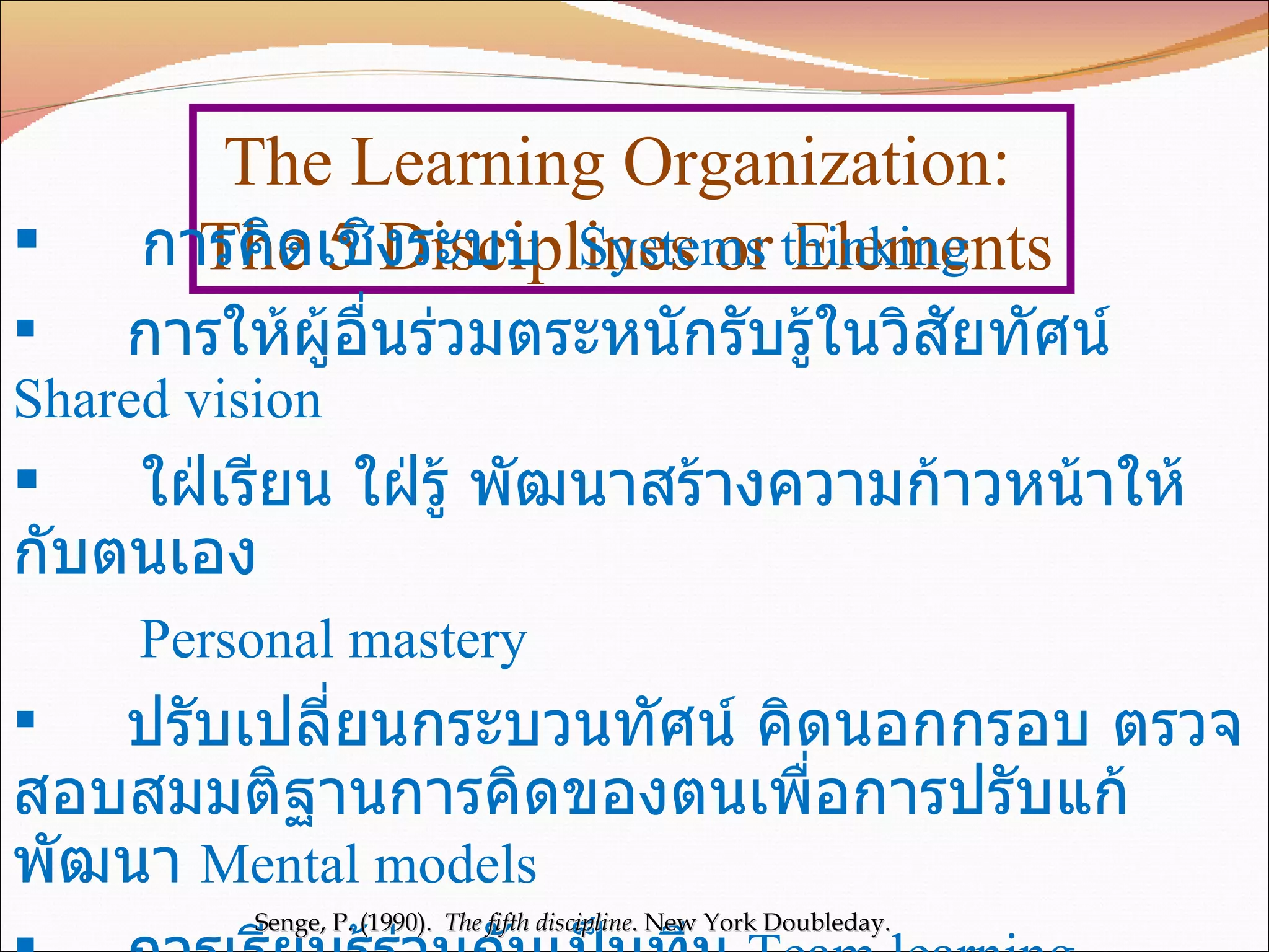 The Learning Organization:  The 5 Disciplines or Elements การคิดเชิงระบบ   Systems thinking การให้ผู้อื่นร่วมตระหนักรับรู้ในวิสัยทัศน์   Shared vision ใฝ่เรียน ใฝ่รู้ พัฒนาสร้างความก้าวหน้าให้กับตนเอง   Personal mastery ปรับเปลี่ยนกระบวนทัศน์ คิดนอกกรอบ ตรวจสอบสมมติฐานการคิดของตนเพื่อการปรับแก้ พัฒนา   Mental models การเรียนรู้ร่วมกันเป็นทีม   Team learning Senge, P. (1990).  The fifth discipline . New York Doubleday.  