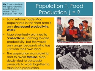 • Land reform made Mao
popular but in the short-term it
only decreased productivity.
WHY?
• Mao eventually planned to
‘collectivise’ farming to raise
productivity, but this would
only anger peasants who has
just won their own land.
• The population was growing
and to avoid famine, Mao
slowly tried to persuade
peasants to work together to
raise food production.
Population ↑, Food
Production ↓ = ?
LO: To examine how
the agricultural and
industrial reforms
altered China
between 1949-1957
 