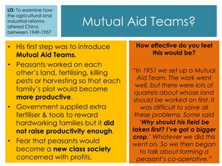 • His first step was to introduce
Mutual Aid Teams.
• Peasants worked on each
other’s land, fertilising, killing
pests or harvesting so that each
family’s plot would become
more productive.
• Government supplied extra
fertiliser & tools to reward
hardworking families but it did
not raise productivity enough.
• Fear that peasants would
become a new class society
concerned with profits.
Mutual Aid Teams?
How effective do you feel
this would be?
“In 1951 we set up a Mutual
Aid Team. The work went
well, but there were lots of
quarrels about whose land
should be worked on first. It
was difficult to solve all
these problems. Some said
‘Why should his field be
taken first? I’ve got a bigger
crop.’ Whatever we did this
went on. So we then began
to talk about forming a
peasant’s co-operative.”
LO: To examine how
the agricultural and
industrial reforms
altered China
between 1949-1957
 