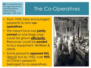 • From 1953, Mao encouraged
peasants to form co-
operatives.
• This meant land was jointly
owned so one large crop
could be grown efficiently.
Resources could be pooled
to buy equipment, fertilisers &
seeds.
• Some peasants opposed this
(Why?) but by 1955, over 90%
of China’s peasants
belonged to co-operatives.
The Co-Operatives
LO: To examine how
the agricultural and
industrial reforms
altered China
between 1949-1957
 