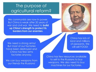 We communists are now in power.
But China is weak after 20 years of
war and civil war. We need to build
up China’s strength to protect its
borders from our enemies.
We need a strong army!
But most of our factories
have been destroyed and
China has few arms
factories anyway.
We can buy weapons from
our friends the Russians!
China has few resources available
to sell to the Russians to buy
weapons. We also need to buy
machines for our factories.
China has lots of
land and millions
of peasants. We
will sell FOOD!
The purpose of
agricultural reform?
 
