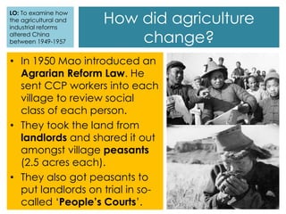 • In 1950 Mao introduced an
Agrarian Reform Law. He
sent CCP workers into each
village to review social
class of each person.
• They took the land from
landlords and shared it out
amongst village peasants
(2.5 acres each).
• They also got peasants to
put landlords on trial in so-
called ‘People’s Courts’.
How did agriculture
change?
LO: To examine how
the agricultural and
industrial reforms
altered China
between 1949-1957
 