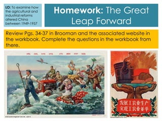 Review Pgs. 34-37 in Brooman and the associated website in
the workbook. Complete the questions in the workbook from
there.
Homework: The Great
Leap Forward
LO: To examine how
the agricultural and
industrial reforms
altered China
between 1949-1957
 