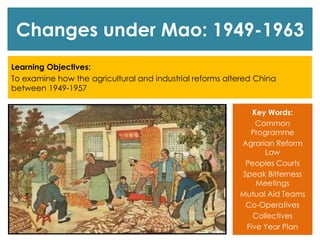 Changes under Mao: 1949-1963
Learning Objectives:
To examine how the agricultural and industrial reforms altered China
between 1949-1957
Key Words:
Common
Programme
Agrarian Reform
Law
Peoples Courts
Speak Bitterness
Meetings
Mutual Aid Teams
Co-Operatives
Collectives
Five Year Plan
 