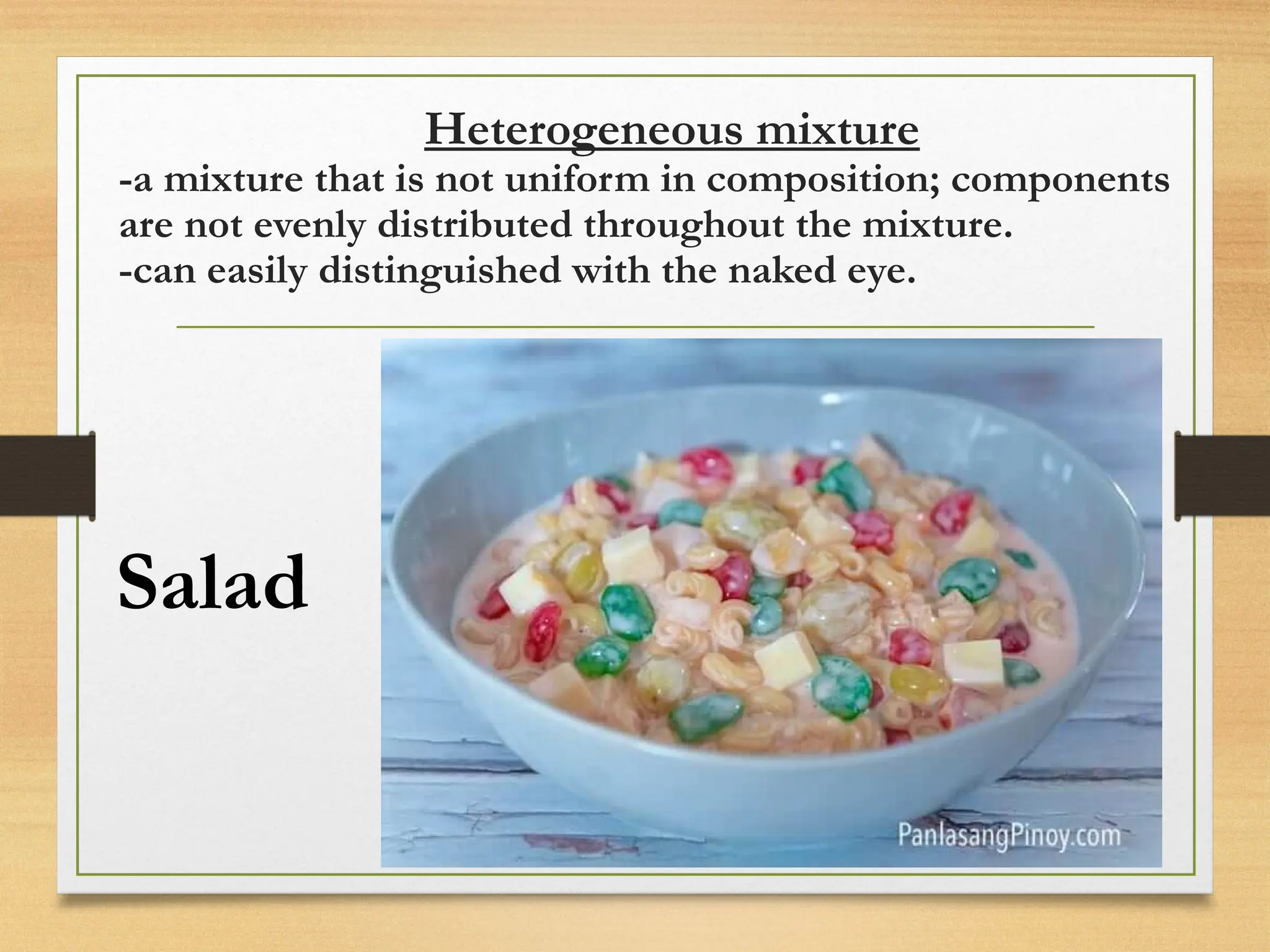 Heterogeneous mixture
-a mixture that is not uniform in composition; components
are not evenly distributed throughout the mixture.
-can easily distinguished with the naked eye.
Salad
 