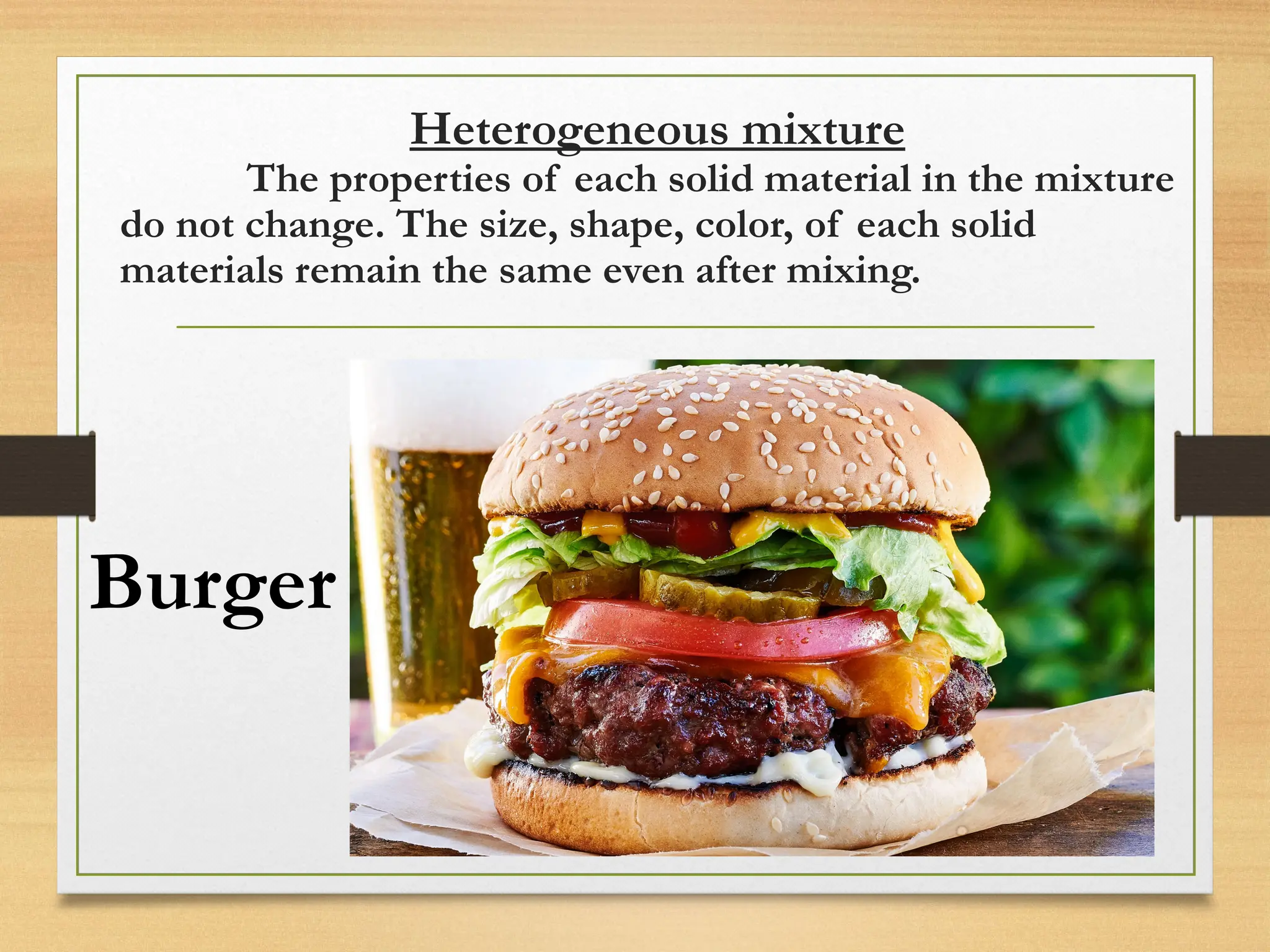 Heterogeneous mixture
The properties of each solid material in the mixture
do not change. The size, shape, color, of each solid
materials remain the same even after mixing.
Burger
 