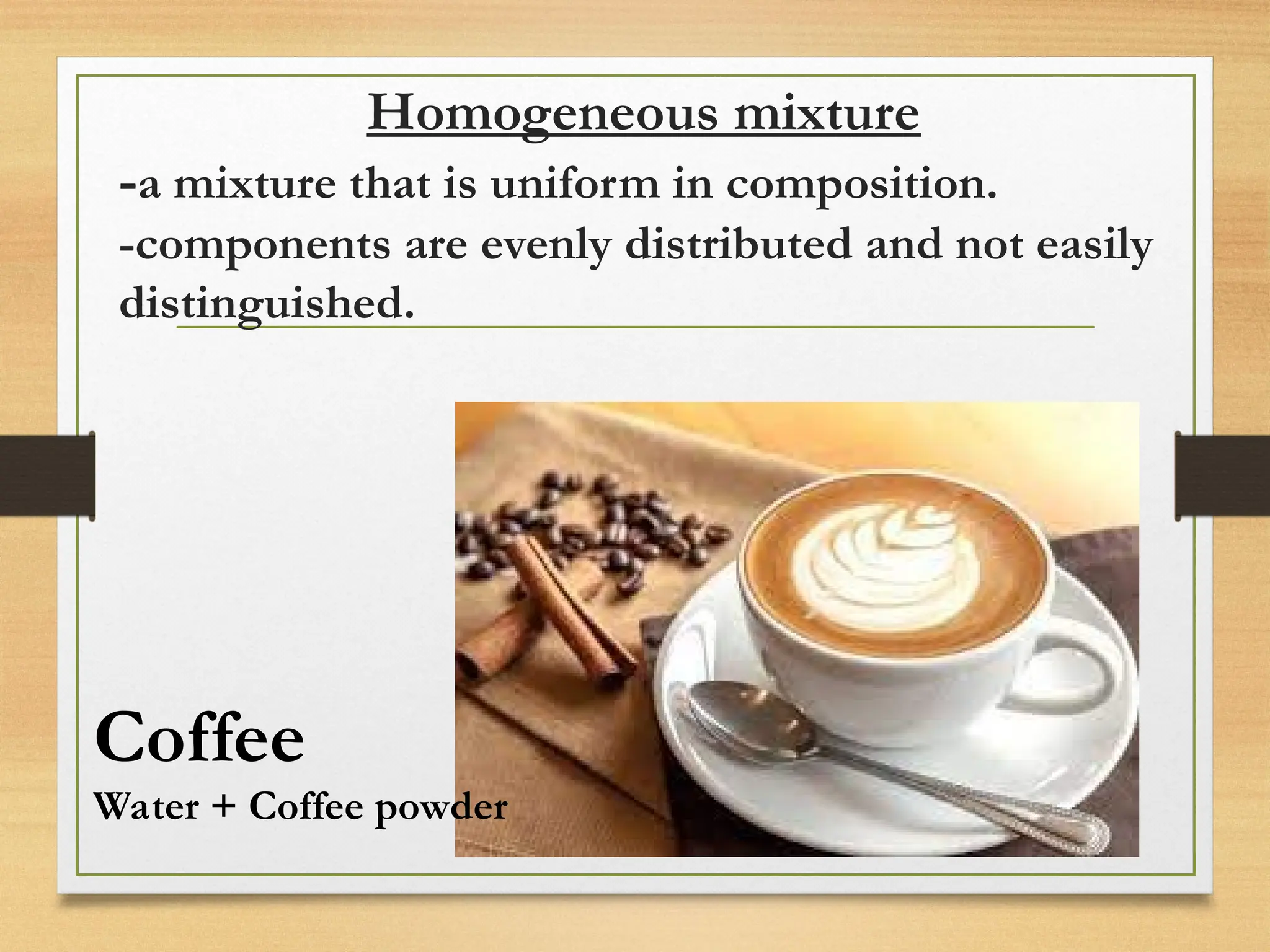 Homogeneous mixture
-a mixture that is uniform in composition.
-components are evenly distributed and not easily
distinguished.
Coffee
Water + Coffee powder
 