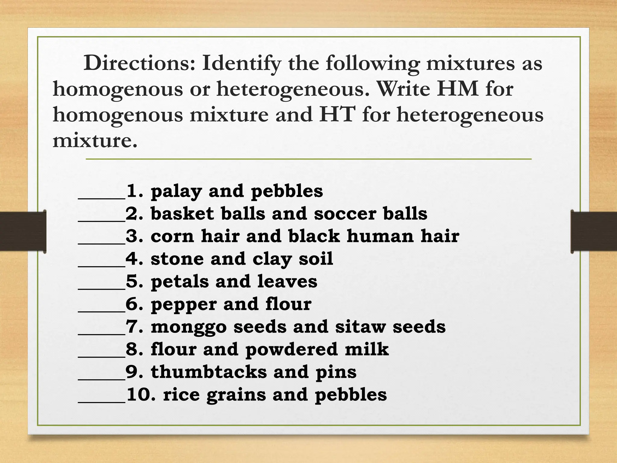 Directions: Identify the following mixtures as
homogenous or heterogeneous. Write HM for
homogenous mixture and HT for heterogeneous
mixture.
_____1. palay and pebbles
_____2. basket balls and soccer balls
_____3. corn hair and black human hair
_____4. stone and clay soil
_____5. petals and leaves
_____6. pepper and flour
_____7. monggo seeds and sitaw seeds
_____8. flour and powdered milk
_____9. thumbtacks and pins
_____10. rice grains and pebbles
 
