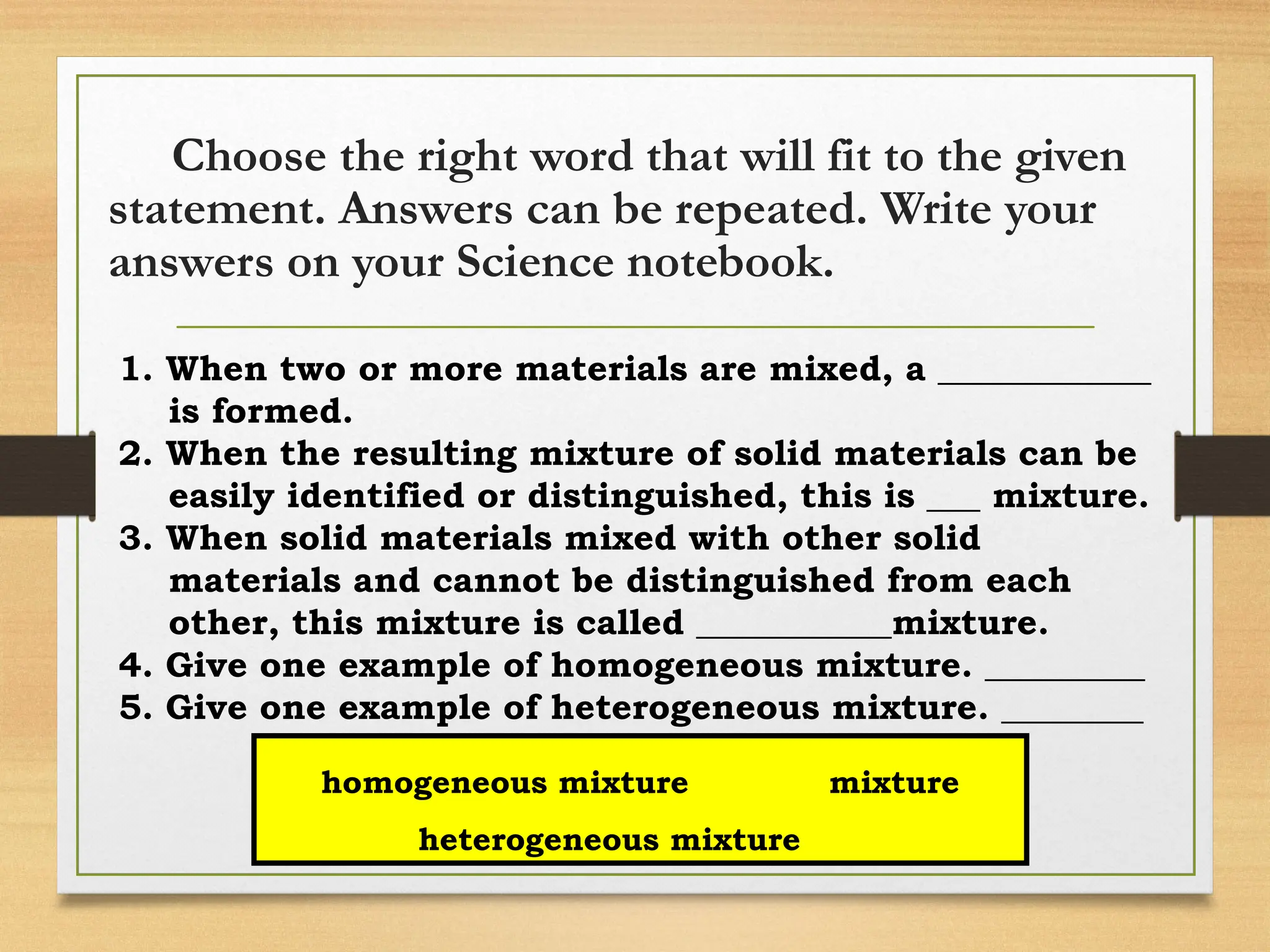 Choose the right word that will fit to the given
statement. Answers can be repeated. Write your
answers on your Science notebook.
1. When two or more materials are mixed, a ____________
is formed.
2. When the resulting mixture of solid materials can be
easily identified or distinguished, this is ___ mixture.
3. When solid materials mixed with other solid
materials and cannot be distinguished from each
other, this mixture is called ___________mixture.
4. Give one example of homogeneous mixture. _________
5. Give one example of heterogeneous mixture. ________
homogeneous mixture mixture
heterogeneous mixture
 