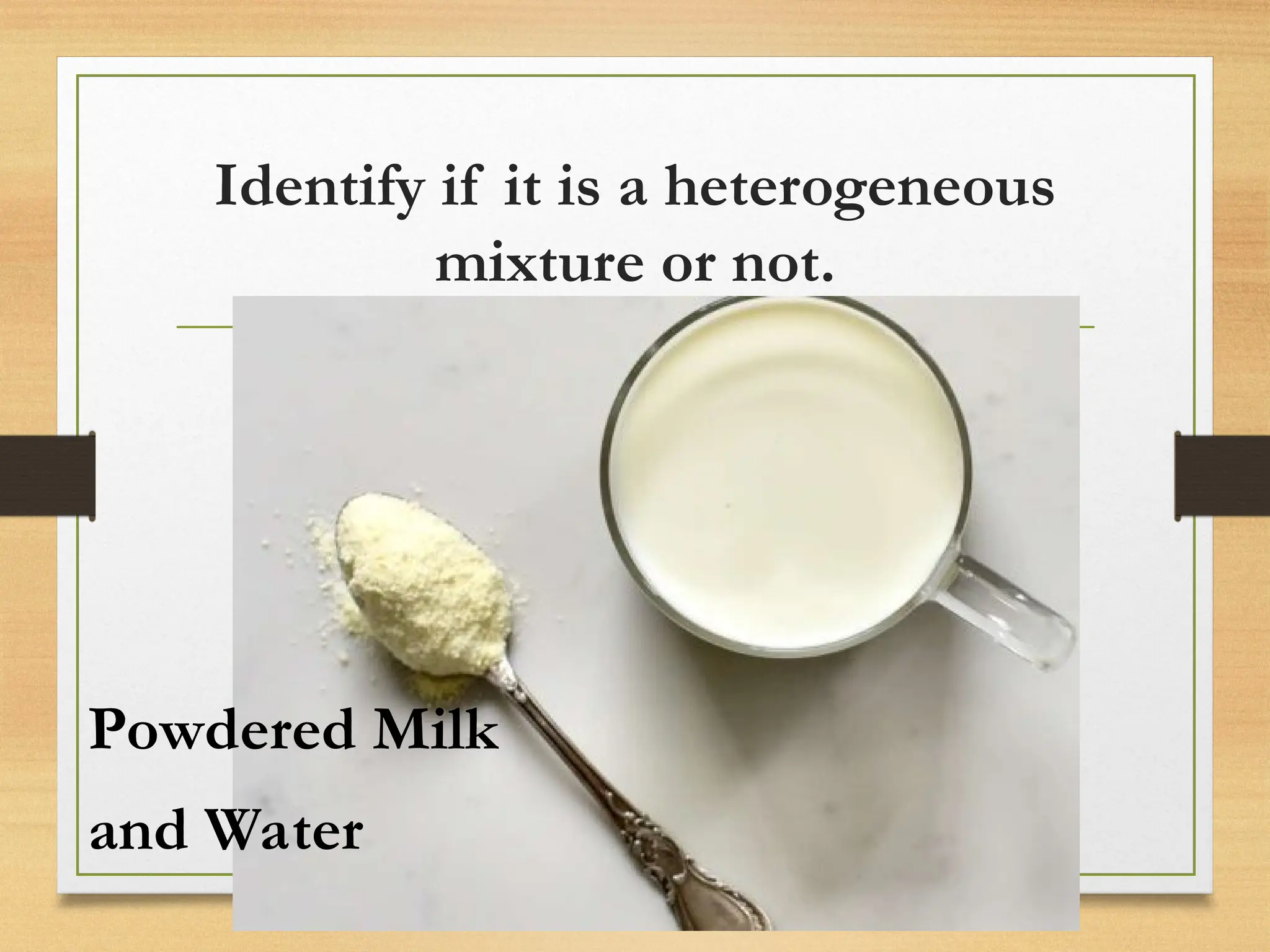 Identify if it is a heterogeneous
mixture or not.
Powdered Milk
and Water
 
