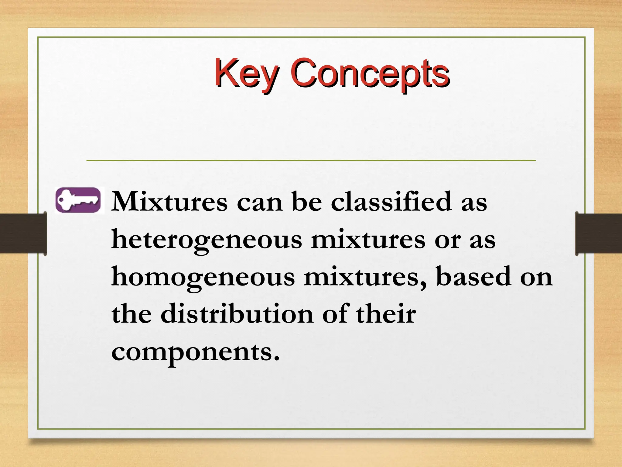 Key Concepts
Key Concepts
Mixtures can be classified as
heterogeneous mixtures or as
homogeneous mixtures, based on
the distribution of their
components.
 