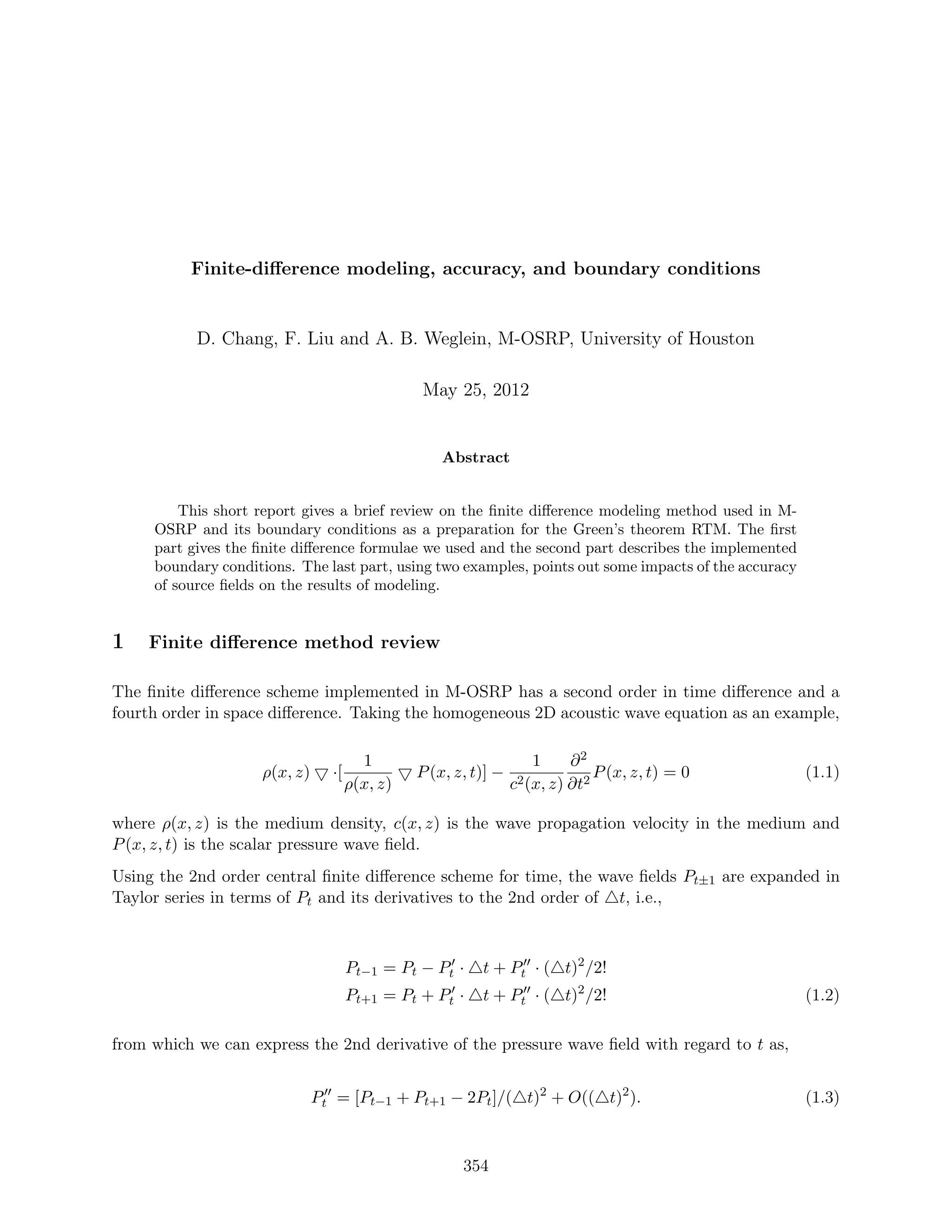 Finite-diﬀerence modeling, accuracy, and boundary conditions
D. Chang, F. Liu and A. B. Weglein, M-OSRP, University of Houston
May 25, 2012
Abstract
This short report gives a brief review on the ﬁnite diﬀerence modeling method used in M-
OSRP and its boundary conditions as a preparation for the Green’s theorem RTM. The ﬁrst
part gives the ﬁnite diﬀerence formulae we used and the second part describes the implemented
boundary conditions. The last part, using two examples, points out some impacts of the accuracy
of source ﬁelds on the results of modeling.
1 Finite diﬀerence method review
The ﬁnite diﬀerence scheme implemented in M-OSRP has a second order in time diﬀerence and a
fourth order in space diﬀerence. Taking the homogeneous 2D acoustic wave equation as an example,
ρ(x, z) ·[
1
ρ(x, z)
P(x, z, t)] −
1
c2(x, z)
∂2
∂t2
P(x, z, t) = 0 (1.1)
where ρ(x, z) is the medium density, c(x, z) is the wave propagation velocity in the medium and
P(x, z, t) is the scalar pressure wave ﬁeld.
Using the 2nd order central ﬁnite diﬀerence scheme for time, the wave ﬁelds Pt±1 are expanded in
Taylor series in terms of Pt and its derivatives to the 2nd order of t, i.e.,
Pt−1 = Pt − Pt · t + Pt · ( t)2
/2!
Pt+1 = Pt + Pt · t + Pt · ( t)2
/2! (1.2)
from which we can express the 2nd derivative of the pressure wave ﬁeld with regard to t as,
Pt = [Pt−1 + Pt+1 − 2Pt]/( t)2
+ O(( t)2
). (1.3)
354
 