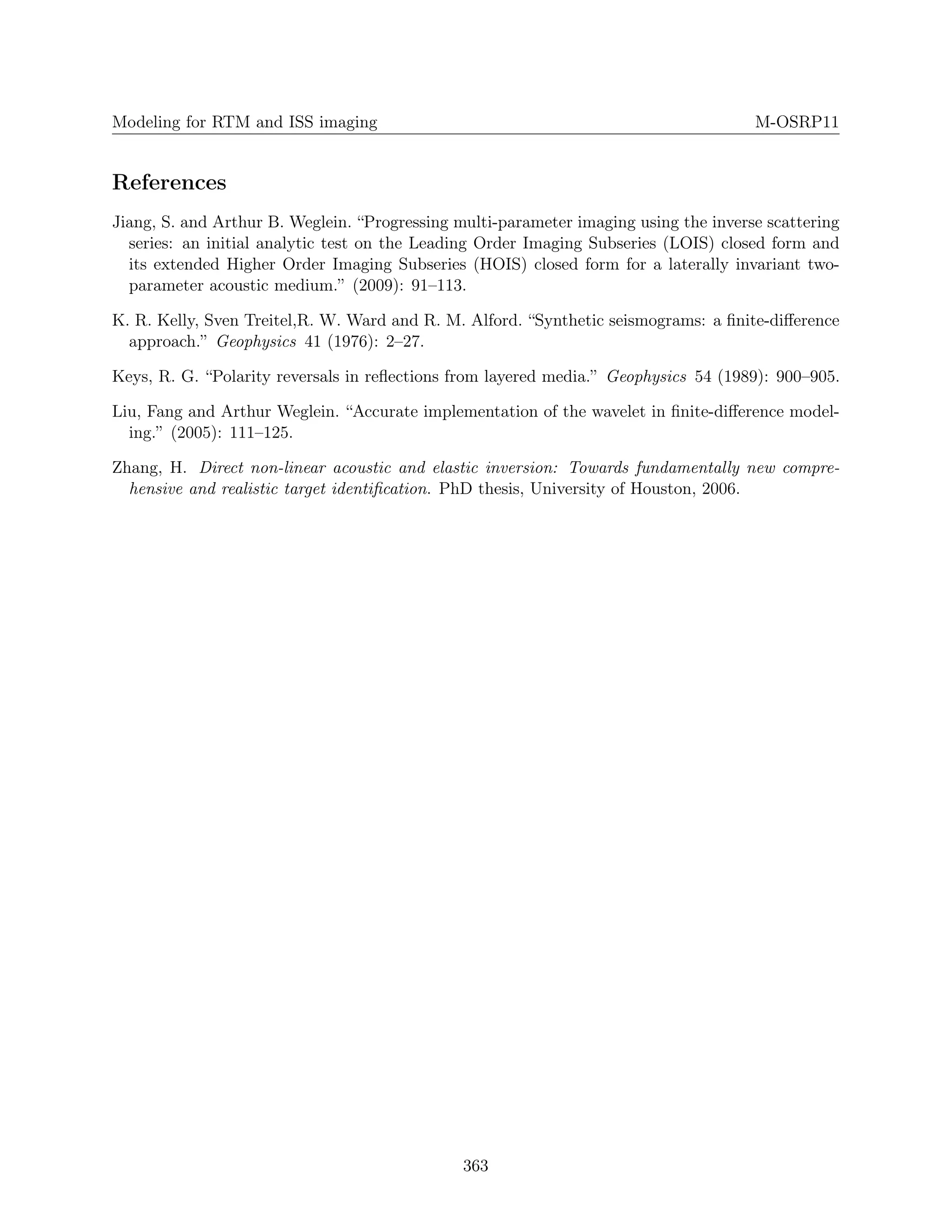 Modeling for RTM and ISS imaging M-OSRP11
References
Jiang, S. and Arthur B. Weglein. “Progressing multi-parameter imaging using the inverse scattering
series: an initial analytic test on the Leading Order Imaging Subseries (LOIS) closed form and
its extended Higher Order Imaging Subseries (HOIS) closed form for a laterally invariant two-
parameter acoustic medium.” (2009): 91–113.
K. R. Kelly, Sven Treitel,R. W. Ward and R. M. Alford. “Synthetic seismograms: a ﬁnite-diﬀerence
approach.” Geophysics 41 (1976): 2–27.
Keys, R. G. “Polarity reversals in reﬂections from layered media.” Geophysics 54 (1989): 900–905.
Liu, Fang and Arthur Weglein. “Accurate implementation of the wavelet in ﬁnite-diﬀerence model-
ing.” (2005): 111–125.
Zhang, H. Direct non-linear acoustic and elastic inversion: Towards fundamentally new compre-
hensive and realistic target identiﬁcation. PhD thesis, University of Houston, 2006.
363
 