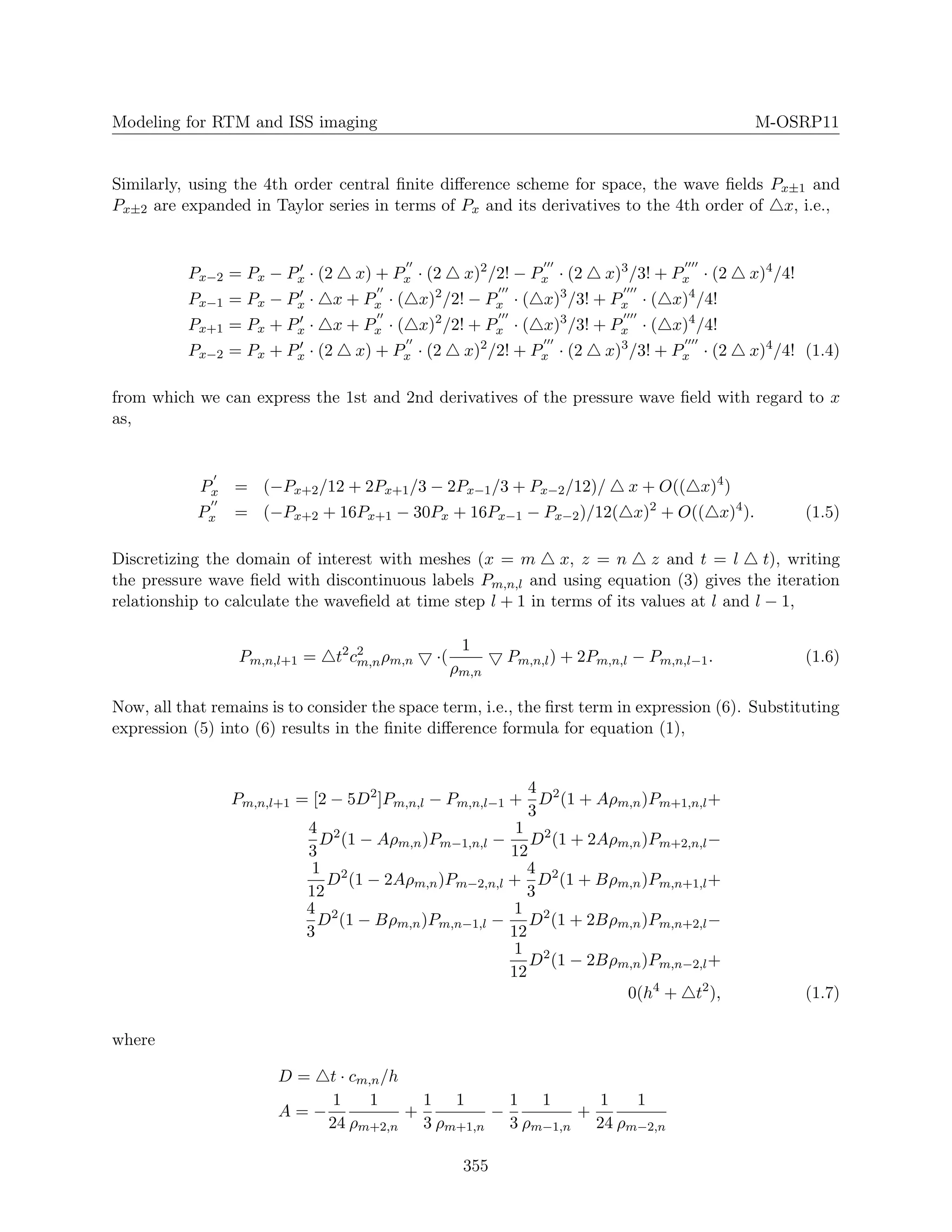 Modeling for RTM and ISS imaging M-OSRP11
Similarly, using the 4th order central ﬁnite diﬀerence scheme for space, the wave ﬁelds Px±1 and
Px±2 are expanded in Taylor series in terms of Px and its derivatives to the 4th order of x, i.e.,
Px−2 = Px − Px · (2 x) + Px · (2 x)2
/2! − Px · (2 x)3
/3! + Px · (2 x)4
/4!
Px−1 = Px − Px · x + Px · ( x)2
/2! − Px · ( x)3
/3! + Px · ( x)4
/4!
Px+1 = Px + Px · x + Px · ( x)2
/2! + Px · ( x)3
/3! + Px · ( x)4
/4!
Px−2 = Px + Px · (2 x) + Px · (2 x)2
/2! + Px · (2 x)3
/3! + Px · (2 x)4
/4! (1.4)
from which we can express the 1st and 2nd derivatives of the pressure wave ﬁeld with regard to x
as,
Px = (−Px+2/12 + 2Px+1/3 − 2Px−1/3 + Px−2/12)/ x + O(( x)4
)
Px = (−Px+2 + 16Px+1 − 30Px + 16Px−1 − Px−2)/12( x)2
+ O(( x)4
). (1.5)
Discretizing the domain of interest with meshes (x = m x, z = n z and t = l t), writing
the pressure wave ﬁeld with discontinuous labels Pm,n,l and using equation (3) gives the iteration
relationship to calculate the waveﬁeld at time step l + 1 in terms of its values at l and l − 1,
Pm,n,l+1 = t2
c2
m,nρm,n ·(
1
ρm,n
Pm,n,l) + 2Pm,n,l − Pm,n,l−1. (1.6)
Now, all that remains is to consider the space term, i.e., the ﬁrst term in expression (6). Substituting
expression (5) into (6) results in the ﬁnite diﬀerence formula for equation (1),
Pm,n,l+1 = [2 − 5D2
]Pm,n,l − Pm,n,l−1 +
4
3
D2
(1 + Aρm,n)Pm+1,n,l+
4
3
D2
(1 − Aρm,n)Pm−1,n,l −
1
12
D2
(1 + 2Aρm,n)Pm+2,n,l−
1
12
D2
(1 − 2Aρm,n)Pm−2,n,l +
4
3
D2
(1 + Bρm,n)Pm,n+1,l+
4
3
D2
(1 − Bρm,n)Pm,n−1,l −
1
12
D2
(1 + 2Bρm,n)Pm,n+2,l−
1
12
D2
(1 − 2Bρm,n)Pm,n−2,l+
0(h4
+ t2
), (1.7)
where
D = t · cm,n/h
A = −
1
24
1
ρm+2,n
+
1
3
1
ρm+1,n
−
1
3
1
ρm−1,n
+
1
24
1
ρm−2,n
355
 