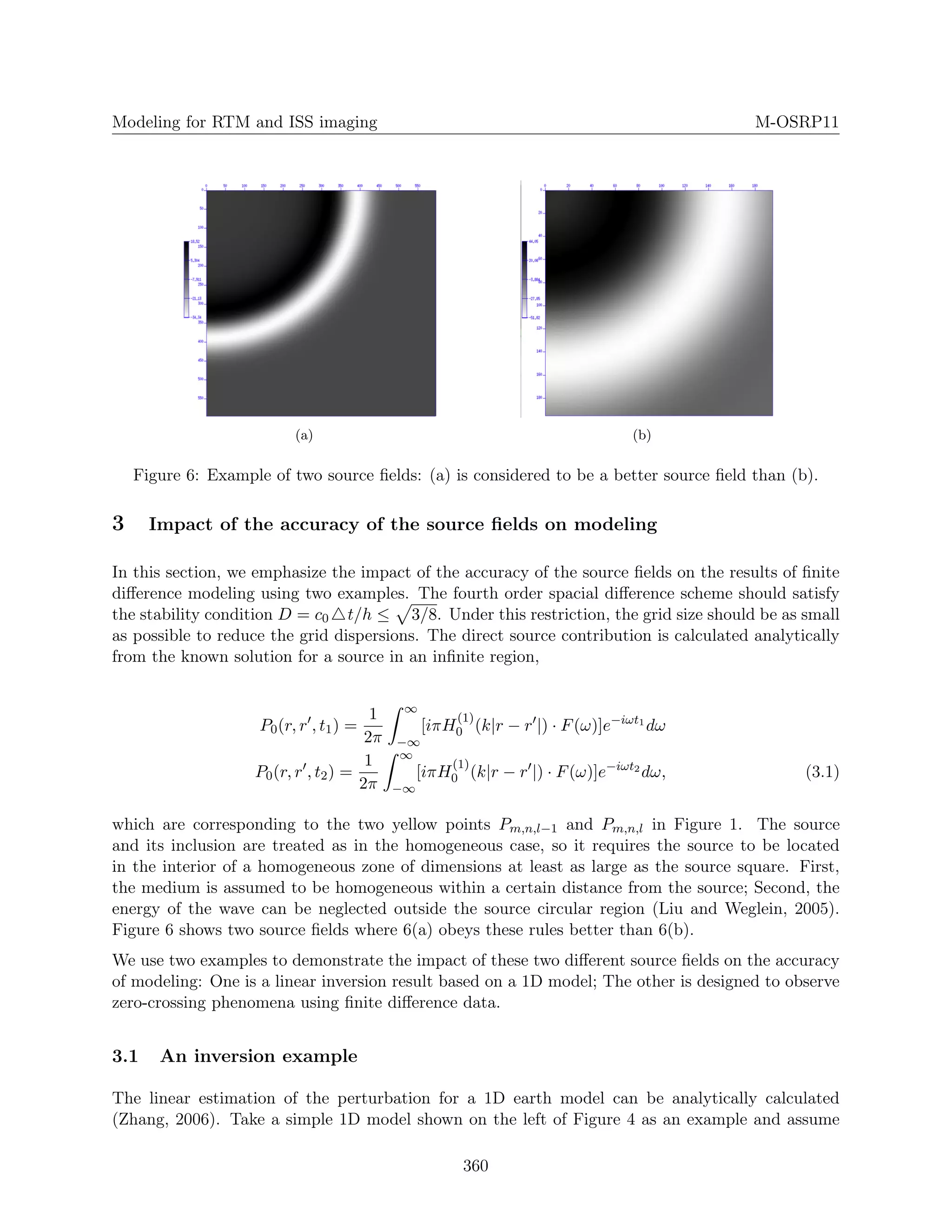 Modeling for RTM and ISS imaging M-OSRP11
(a) (b)
Figure 6: Example of two source ﬁelds: (a) is considered to be a better source ﬁeld than (b).
3 Impact of the accuracy of the source ﬁelds on modeling
In this section, we emphasize the impact of the accuracy of the source ﬁelds on the results of ﬁnite
diﬀerence modeling using two examples. The fourth order spacial diﬀerence scheme should satisfy
the stability condition D = c0 t/h ≤ 3/8. Under this restriction, the grid size should be as small
as possible to reduce the grid dispersions. The direct source contribution is calculated analytically
from the known solution for a source in an inﬁnite region,
P0(r, r , t1) =
1
2π
∞
−∞
[iπH
(1)
0 (k|r − r |) · F(ω)]e−iωt1
dω
P0(r, r , t2) =
1
2π
∞
−∞
[iπH
(1)
0 (k|r − r |) · F(ω)]e−iωt2
dω, (3.1)
which are corresponding to the two yellow points Pm,n,l−1 and Pm,n,l in Figure 1. The source
and its inclusion are treated as in the homogeneous case, so it requires the source to be located
in the interior of a homogeneous zone of dimensions at least as large as the source square. First,
the medium is assumed to be homogeneous within a certain distance from the source; Second, the
energy of the wave can be neglected outside the source circular region (Liu and Weglein, 2005).
Figure 6 shows two source ﬁelds where 6(a) obeys these rules better than 6(b).
We use two examples to demonstrate the impact of these two diﬀerent source ﬁelds on the accuracy
of modeling: One is a linear inversion result based on a 1D model; The other is designed to observe
zero-crossing phenomena using ﬁnite diﬀerence data.
3.1 An inversion example
The linear estimation of the perturbation for a 1D earth model can be analytically calculated
(Zhang, 2006). Take a simple 1D model shown on the left of Figure 4 as an example and assume
360
 