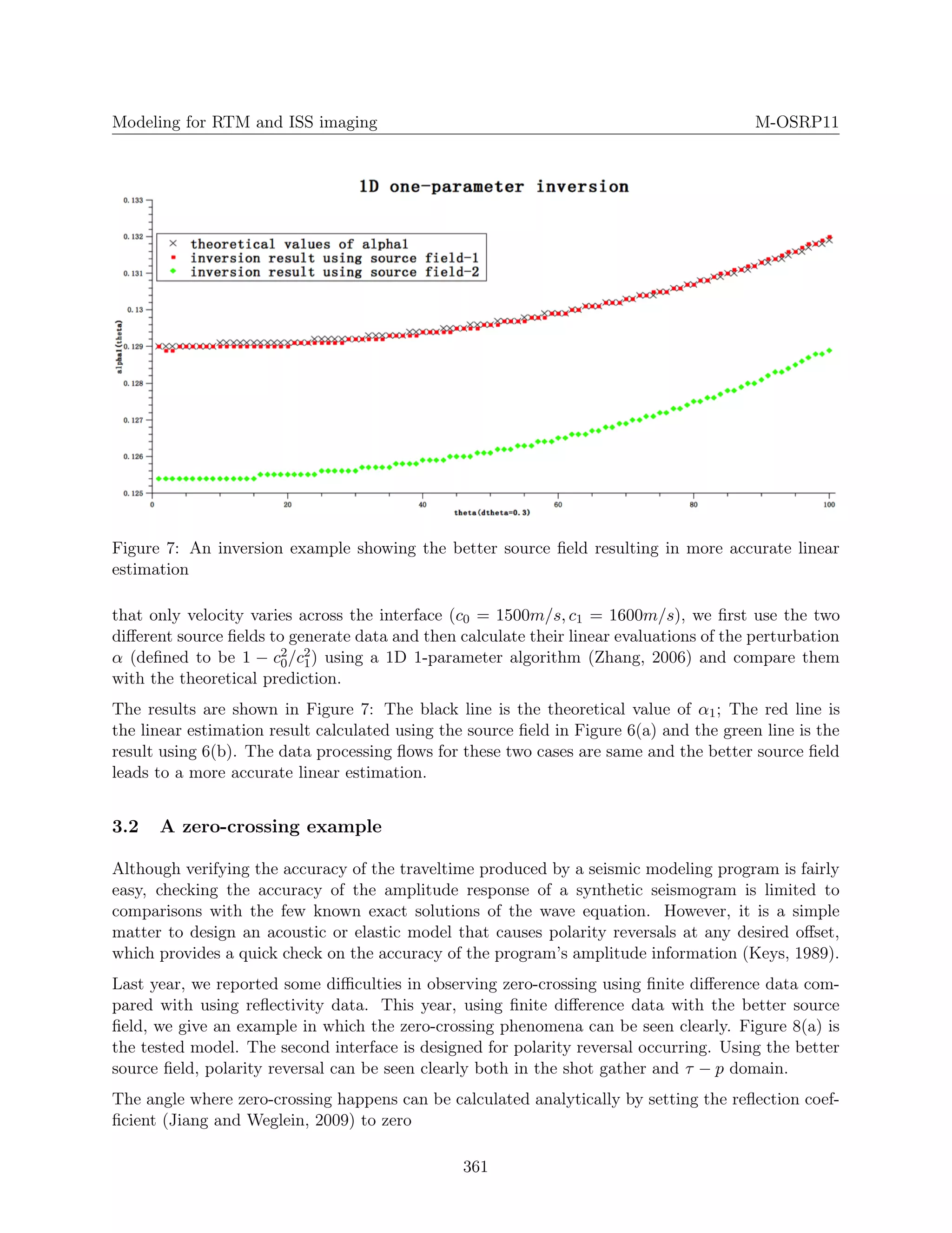Modeling for RTM and ISS imaging M-OSRP11
Figure 7: An inversion example showing the better source ﬁeld resulting in more accurate linear
estimation
that only velocity varies across the interface (c0 = 1500m/s, c1 = 1600m/s), we ﬁrst use the two
diﬀerent source ﬁelds to generate data and then calculate their linear evaluations of the perturbation
α (deﬁned to be 1 − c2
0/c2
1) using a 1D 1-parameter algorithm (Zhang, 2006) and compare them
with the theoretical prediction.
The results are shown in Figure 7: The black line is the theoretical value of α1; The red line is
the linear estimation result calculated using the source ﬁeld in Figure 6(a) and the green line is the
result using 6(b). The data processing ﬂows for these two cases are same and the better source ﬁeld
leads to a more accurate linear estimation.
3.2 A zero-crossing example
Although verifying the accuracy of the traveltime produced by a seismic modeling program is fairly
easy, checking the accuracy of the amplitude response of a synthetic seismogram is limited to
comparisons with the few known exact solutions of the wave equation. However, it is a simple
matter to design an acoustic or elastic model that causes polarity reversals at any desired oﬀset,
which provides a quick check on the accuracy of the program’s amplitude information (Keys, 1989).
Last year, we reported some diﬃculties in observing zero-crossing using ﬁnite diﬀerence data com-
pared with using reﬂectivity data. This year, using ﬁnite diﬀerence data with the better source
ﬁeld, we give an example in which the zero-crossing phenomena can be seen clearly. Figure 8(a) is
the tested model. The second interface is designed for polarity reversal occurring. Using the better
source ﬁeld, polarity reversal can be seen clearly both in the shot gather and τ − p domain.
The angle where zero-crossing happens can be calculated analytically by setting the reﬂection coef-
ﬁcient (Jiang and Weglein, 2009) to zero
361
 