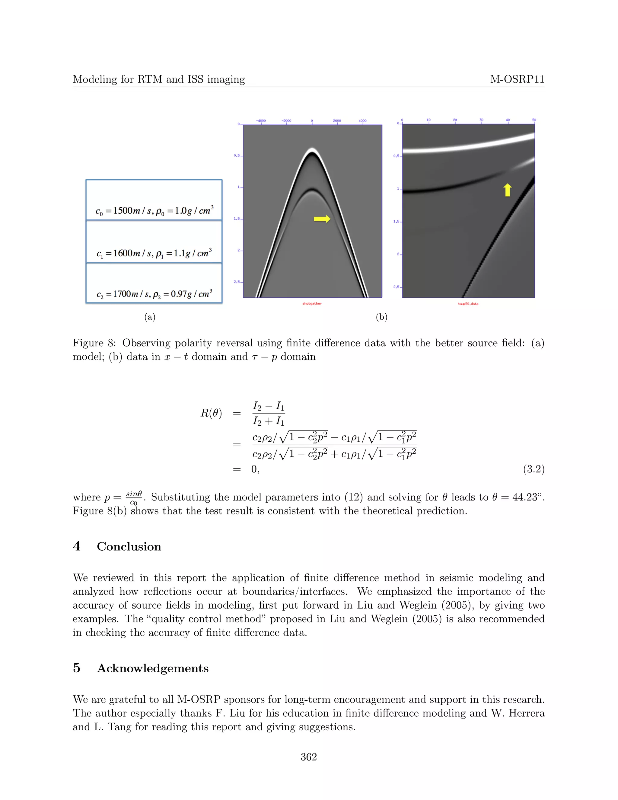 Modeling for RTM and ISS imaging M-OSRP11
(a) (b)
Figure 8: Observing polarity reversal using ﬁnite diﬀerence data with the better source ﬁeld: (a)
model; (b) data in x − t domain and τ − p domain
R(θ) =
I2 − I1
I2 + I1
=
c2ρ2/ 1 − c2
2p2 − c1ρ1/ 1 − c2
1p2
c2ρ2/ 1 − c2
2p2 + c1ρ1/ 1 − c2
1p2
= 0, (3.2)
where p = sinθ
c0
. Substituting the model parameters into (12) and solving for θ leads to θ = 44.23◦.
Figure 8(b) shows that the test result is consistent with the theoretical prediction.
4 Conclusion
We reviewed in this report the application of ﬁnite diﬀerence method in seismic modeling and
analyzed how reﬂections occur at boundaries/interfaces. We emphasized the importance of the
accuracy of source ﬁelds in modeling, ﬁrst put forward in Liu and Weglein (2005), by giving two
examples. The “quality control method” proposed in Liu and Weglein (2005) is also recommended
in checking the accuracy of ﬁnite diﬀerence data.
5 Acknowledgements
We are grateful to all M-OSRP sponsors for long-term encouragement and support in this research.
The author especially thanks F. Liu for his education in ﬁnite diﬀerence modeling and W. Herrera
and L. Tang for reading this report and giving suggestions.
362
 
