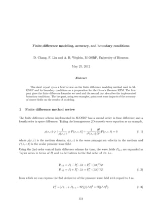 Finite-diﬀerence modeling, accuracy, and boundary conditions
D. Chang, F. Liu and A. B. Weglein, M-OSRP, University of Houston
May 25, 2012
Abstract
This short report gives a brief review on the ﬁnite diﬀerence modeling method used in M-
OSRP and its boundary conditions as a preparation for the Green’s theorem RTM. The ﬁrst
part gives the ﬁnite diﬀerence formulae we used and the second part describes the implemented
boundary conditions. The last part, using two examples, points out some impacts of the accuracy
of source ﬁelds on the results of modeling.
1 Finite diﬀerence method review
The ﬁnite diﬀerence scheme implemented in M-OSRP has a second order in time diﬀerence and a
fourth order in space diﬀerence. Taking the homogeneous 2D acoustic wave equation as an example,
ρ(x, z) ·[
1
ρ(x, z)
P(x, z, t)] −
1
c2(x, z)
∂2
∂t2
P(x, z, t) = 0 (1.1)
where ρ(x, z) is the medium density, c(x, z) is the wave propagation velocity in the medium and
P(x, z, t) is the scalar pressure wave ﬁeld.
Using the 2nd order central ﬁnite diﬀerence scheme for time, the wave ﬁelds Pt±1 are expanded in
Taylor series in terms of Pt and its derivatives to the 2nd order of t, i.e.,
Pt−1 = Pt − Pt · t + Pt · ( t)2
/2!
Pt+1 = Pt + Pt · t + Pt · ( t)2
/2! (1.2)
from which we can express the 2nd derivative of the pressure wave ﬁeld with regard to t as,
Pt = [Pt−1 + Pt+1 − 2Pt]/( t)2
+ O(( t)2
). (1.3)
354
 