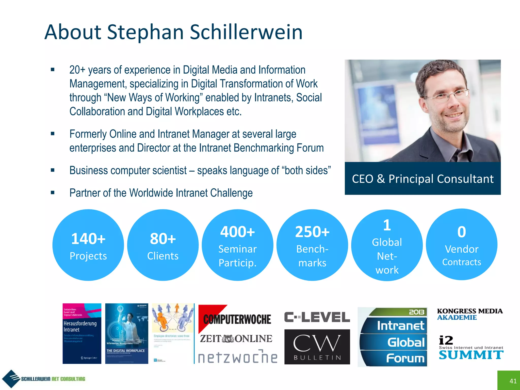 41
About Stephan Schillerwein
 20+ years of experience in Digital Media and Information
Management, specializing in Digital Transformation of Work
through “New Ways of Working” enabled by Intranets, Social
Collaboration and Digital Workplaces etc.
 Formerly Online and Intranet Manager at several large
enterprises and Director at the Intranet Benchmarking Forum
 Business computer scientist – speaks language of “both sides”
 Partner of the Worldwide Intranet Challenge
CEO & Principal Consultant
140+
Projects
80+
Clients
0
Vendor
Contracts
1
Global
Net-
work
400+
Seminar
Particip.
250+
Bench-
marks
 