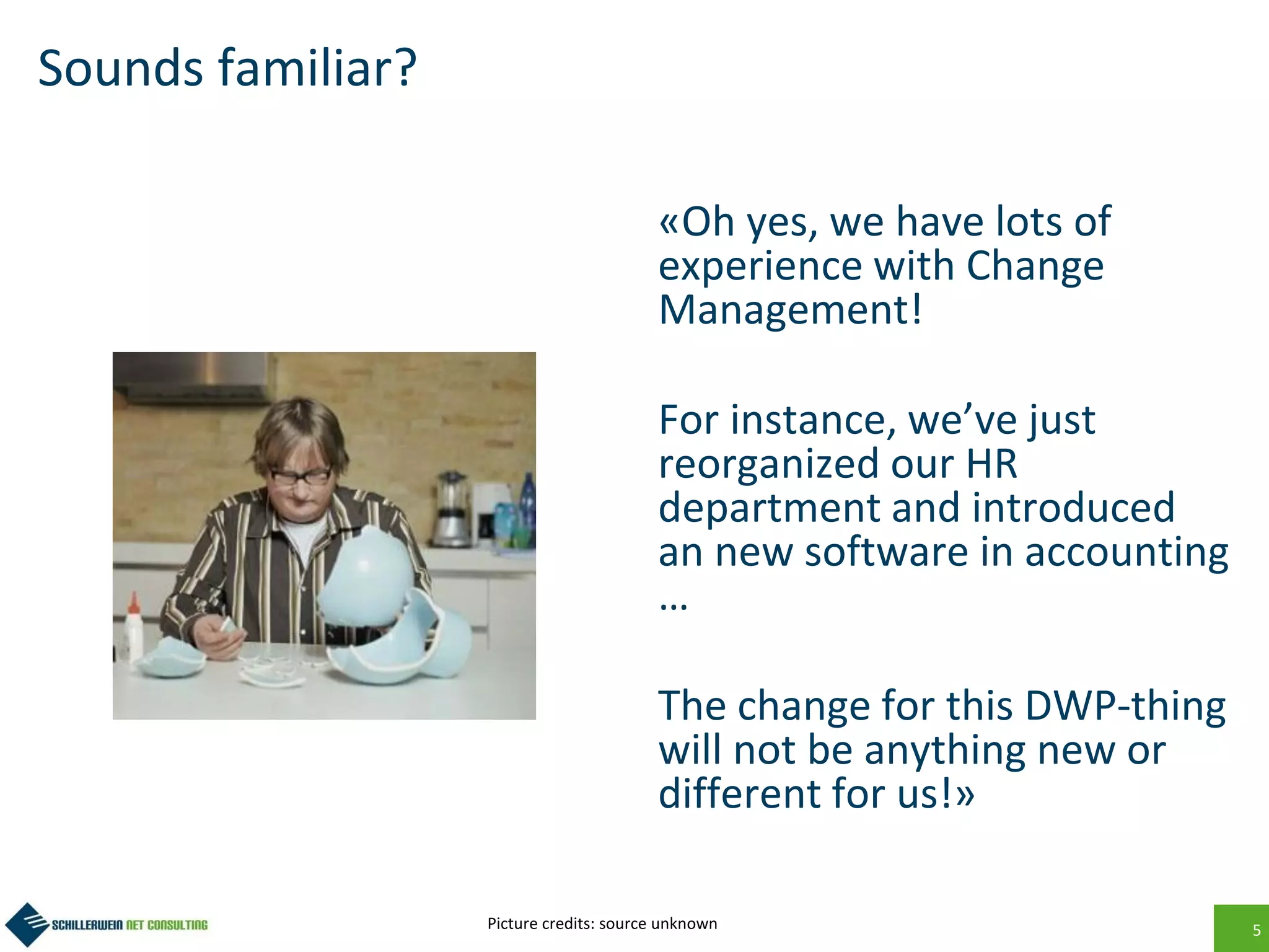 5
Sounds familiar?
«Oh yes, we have lots of
experience with Change
Management!
For instance, we’ve just
reorganized our HR
department and introduced
an new software in accounting
…
The change for this DWP-thing
will not be anything new or
different for us!»
Picture credits: source unknown
 