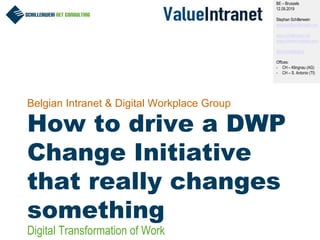 1
Belgian Intranet & Digital Workplace Group
How to drive a DWP
Change Initiative
that really changes
something
BE – Brussels
12.09.2019
Stephan Schillerwein
stephan@schillerwein.net
www.schillerwein.net
www.intranet-matters.com
@IntranetMatters
Offices:
- CH – Klingnau (AG)
- CH – S. Antonio (TI)
Digital Transformation of Work
 