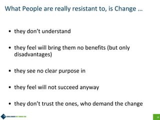 18
What People are really resistant to, is Change …
• they don’t understand
• they feel will bring them no benefits (but only
disadvantages)
• they see no clear purpose in
• they feel will not succeed anyway
• they don’t trust the ones, who demand the change
 