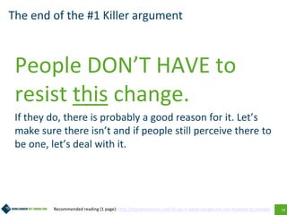 19
The end of the #1 Killer argument
People DON’T HAVE to
resist this change.
If they do, there is probably a good reason for it. Let’s
make sure there isn’t and if people still perceive there to
be one, let’s deal with it.
Recommended reading (1 page): http://leandroherrero.com/ill-say-it-again-people-are-not-resistant-to-change/
 