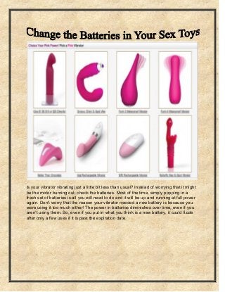 Is your vibrator vibrating just a little bit less than usual? Instead of worrying that it might be the motor burning out, check the batteries. Most of the time, simply popping in a fresh set of batteries is all you will need to do and it will be up and running at full power again. Don’t worry that the reason your vibrator needed a new battery is because you were using it too much either! The power in batteries diminishes over time, even if you aren’t using them. So, even if you put in what you think is a new battery, it could fizzle after only a few uses if it is past the expiration date.  