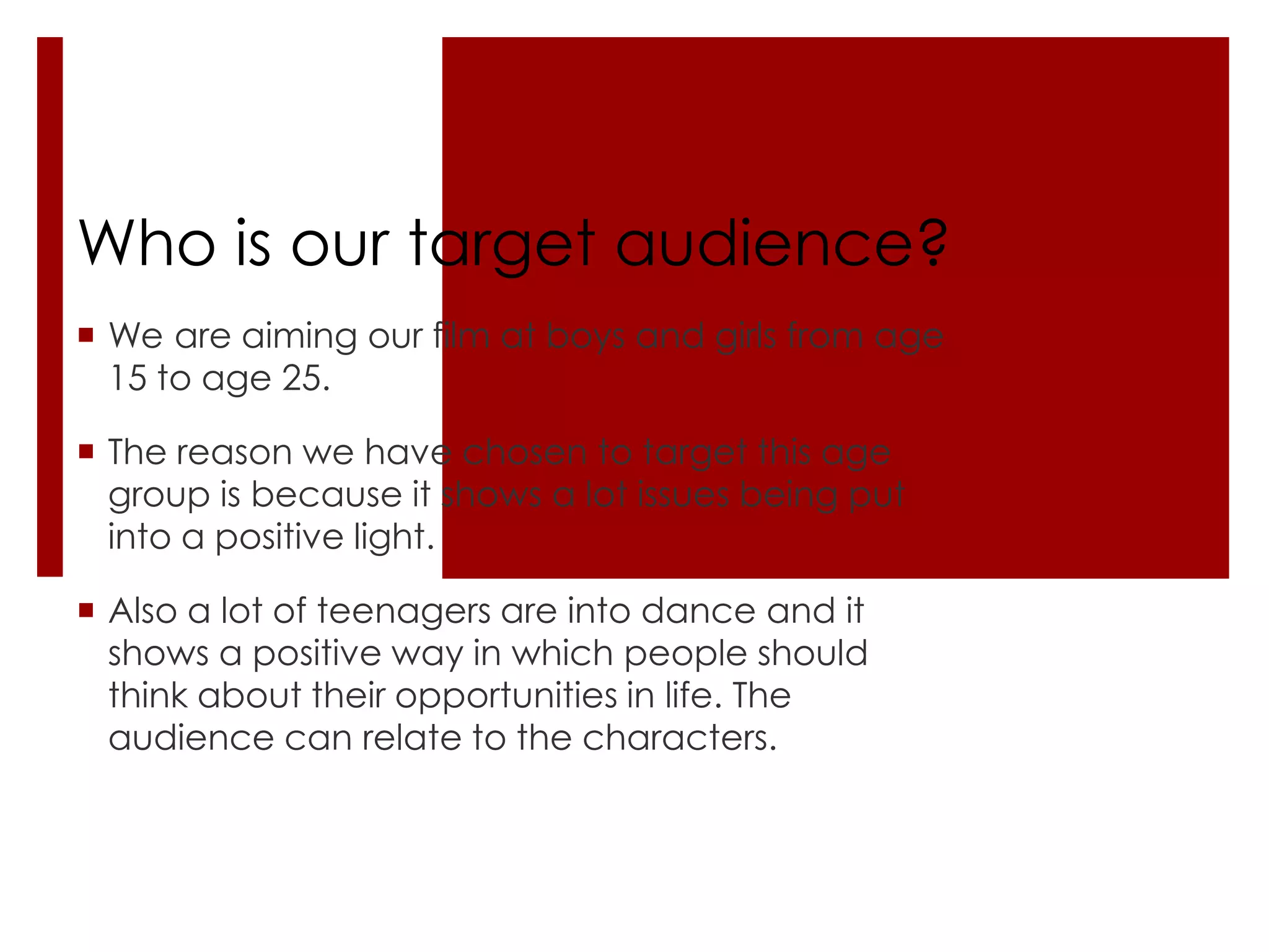 Who is our target audience?
 We are aiming our film at boys and girls from age
  15 to age 25.

 The reason we have chosen to target this age
  group is because it shows a lot issues being put
  into a positive light.

 Also a lot of teenagers are into dance and it
  shows a positive way in which people should
  think about their opportunities in life. The
  audience can relate to the characters.
 