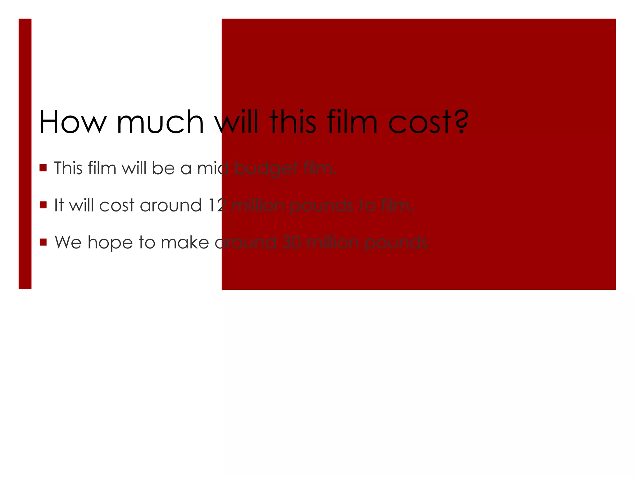 How much will this film cost?
 This film will be a mid budget film.

 It will cost around 12 million pounds to film.

 We hope to make around 30 million pounds
 